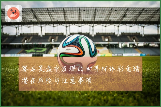 赛后复盘中发现的世界杯体彩竞猜潜在风险与注意事项