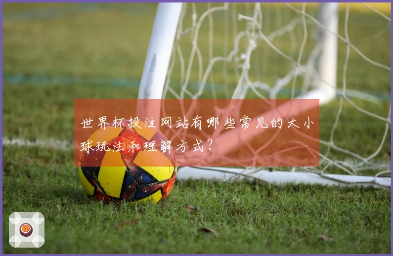 世界杯投注网站有哪些常见的大小球玩法和理解方式？