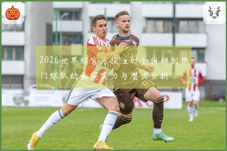 2026世界杯官方投注时如何辨别热门球队的真实实力与潜力分析